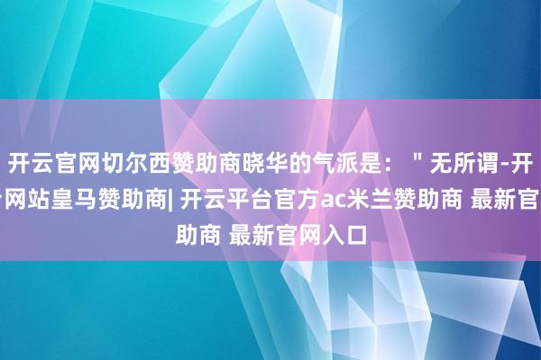 开云官网切尔西赞助商晓华的气派是：＂无所谓-开云平台网站皇马赞助商| 开云平台官方ac米兰赞助商 最新官网入口
