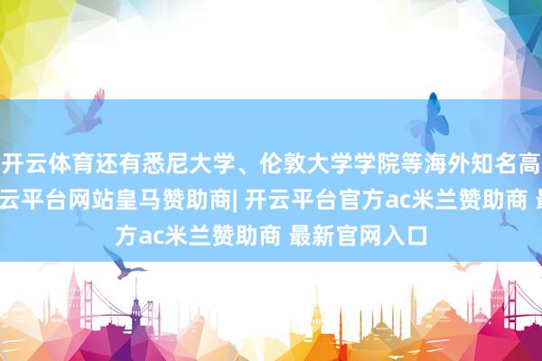 开云体育还有悉尼大学、伦敦大学学院等海外知名高校毕业生-开云平台网站皇马赞助商| 开云平台官方ac米兰赞助商 最新官网入口