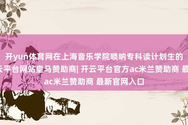 开yun体育网在上海音乐学院唢呐专科读计划生的刘雯雯-开云平台网站皇马赞助商| 开云平台官方ac米兰赞助商 最新官网入口