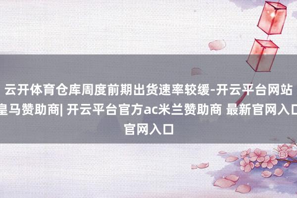 云开体育仓库周度前期出货速率较缓-开云平台网站皇马赞助商| 开云平台官方ac米兰赞助商 最新官网入口