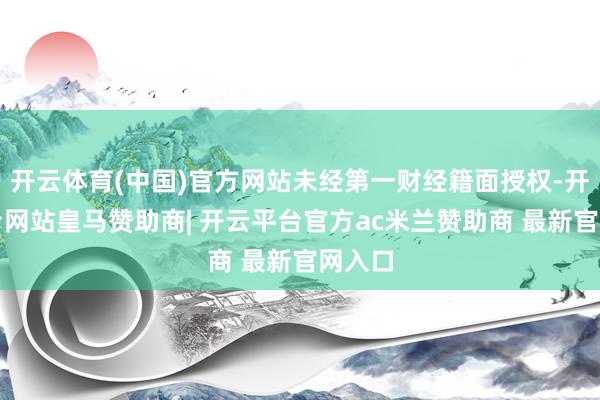 开云体育(中国)官方网站未经第一财经籍面授权-开云平台网站皇马赞助商| 开云平台官方ac米兰赞助商 最新官网入口