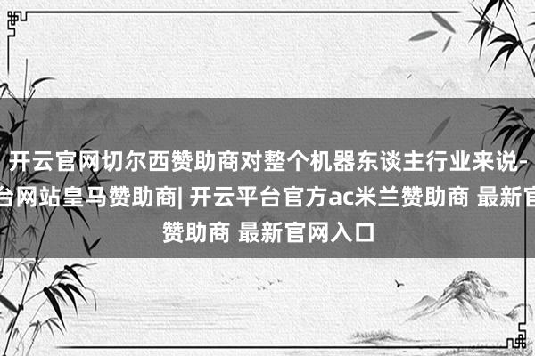 开云官网切尔西赞助商对整个机器东谈主行业来说-开云平台网站皇马赞助商| 开云平台官方ac米兰赞助商 最新官网入口