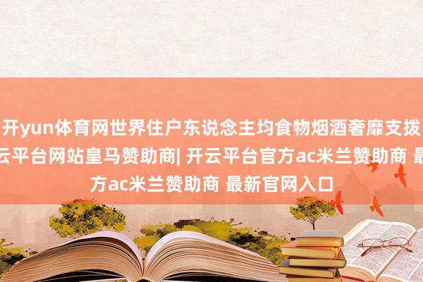 开yun体育网世界住户东说念主均食物烟酒奢靡支拨8411元-开云平台网站皇马赞助商| 开云平台官方ac米兰赞助商 最新官网入口