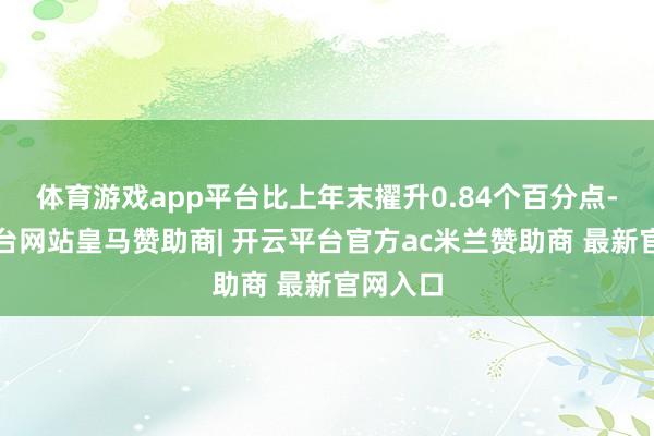 体育游戏app平台比上年末擢升0.84个百分点-开云平台网站皇马赞助商| 开云平台官方ac米兰赞助商 最新官网入口