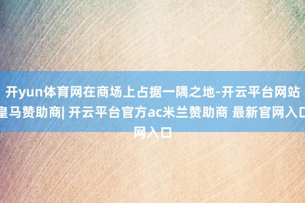 开yun体育网在商场上占据一隅之地-开云平台网站皇马赞助商| 开云平台官方ac米兰赞助商 最新官网入口