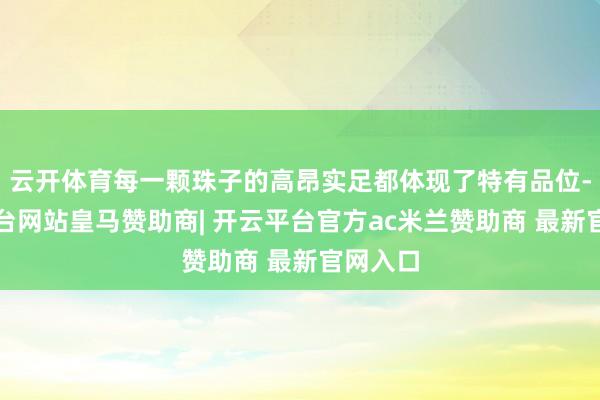 云开体育每一颗珠子的高昂实足都体现了特有品位-开云平台网站皇马赞助商| 开云平台官方ac米兰赞助商 最新官网入口