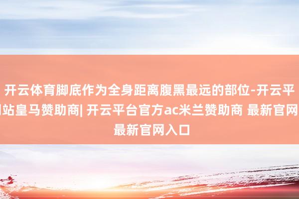 开云体育脚底作为全身距离腹黑最远的部位-开云平台网站皇马赞助商| 开云平台官方ac米兰赞助商 最新官网入口
