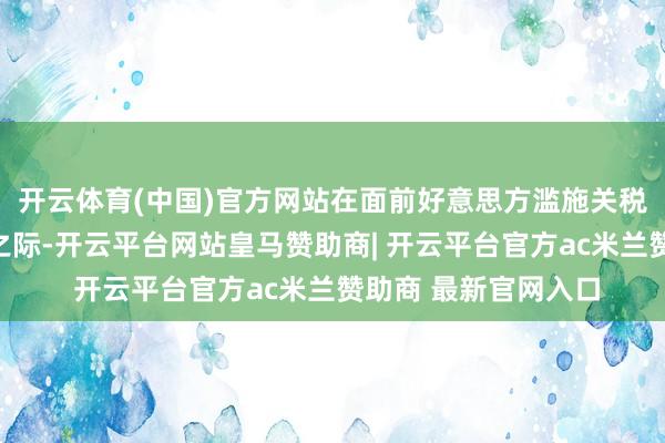 开云体育(中国)官方网站在面前好意思方滥施关税激励大家无数反对之际-开云平台网站皇马赞助商| 开云平台官方ac米兰赞助商 最新官网入口