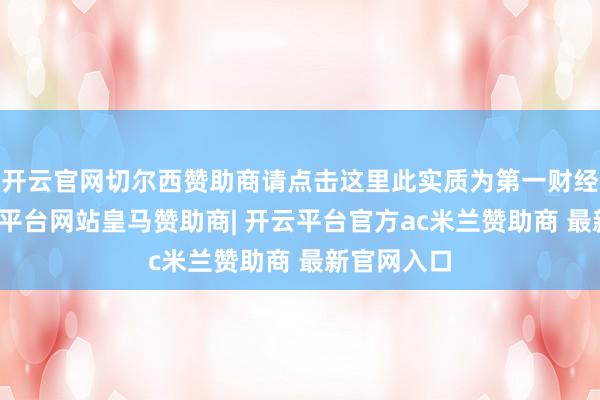开云官网切尔西赞助商请点击这里此实质为第一财经原创-开云平台网站皇马赞助商| 开云平台官方ac米兰赞助商 最新官网入口