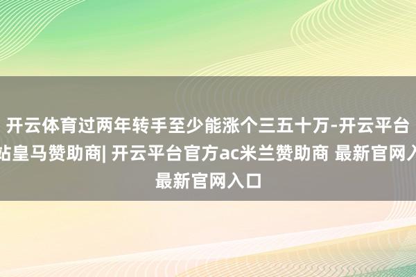 开云体育过两年转手至少能涨个三五十万-开云平台网站皇马赞助商| 开云平台官方ac米兰赞助商 最新官网入口