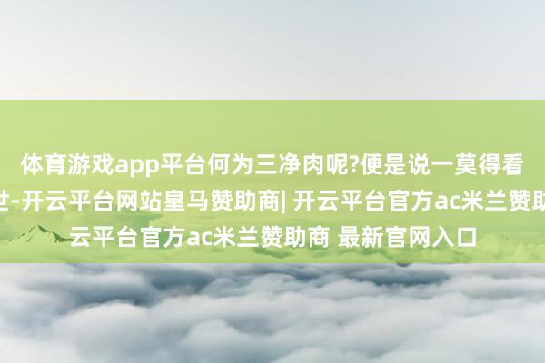 体育游戏app平台何为三净肉呢?便是说一莫得看见这个动物的逝世-开云平台网站皇马赞助商| 开云平台官方ac米兰赞助商 最新官网入口
