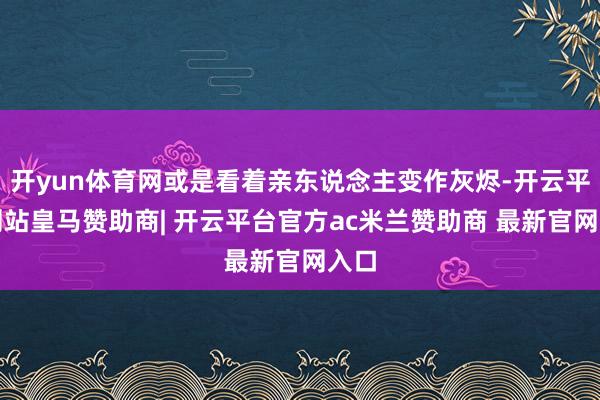 开yun体育网或是看着亲东说念主变作灰烬-开云平台网站皇马赞助商| 开云平台官方ac米兰赞助商 最新官网入口