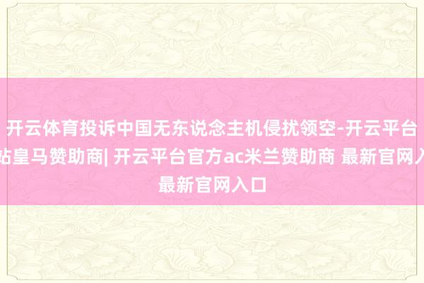 开云体育投诉中国无东说念主机侵扰领空-开云平台网站皇马赞助商| 开云平台官方ac米兰赞助商 最新官网入口