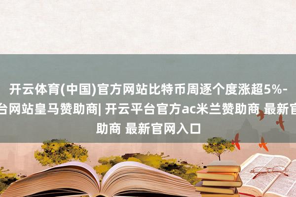 开云体育(中国)官方网站比特币周逐个度涨超5%-开云平台网站皇马赞助商| 开云平台官方ac米兰赞助商 最新官网入口