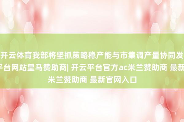 开云体育我部将坚抓策略稳产能与市集调产量协同发力-开云平台网站皇马赞助商| 开云平台官方ac米兰赞助商 最新官网入口