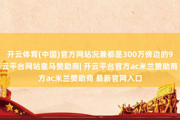开云体育(中国)官方网站况兼都是300万傍边的94平米边户-开云平台网站皇马赞助商| 开云平台官方ac米兰赞助商 最新官网入口