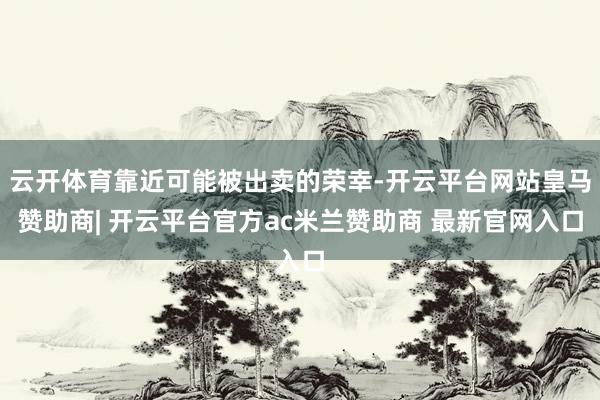 云开体育靠近可能被出卖的荣幸-开云平台网站皇马赞助商| 开云平台官方ac米兰赞助商 最新官网入口