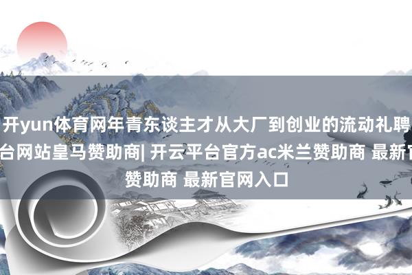 开yun体育网年青东谈主才从大厂到创业的流动礼聘-开云平台网站皇马赞助商| 开云平台官方ac米兰赞助商 最新官网入口