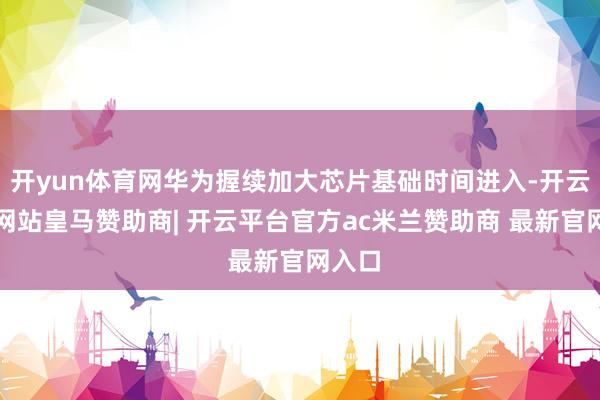 开yun体育网华为握续加大芯片基础时间进入-开云平台网站皇马赞助商| 开云平台官方ac米兰赞助商 最新官网入口