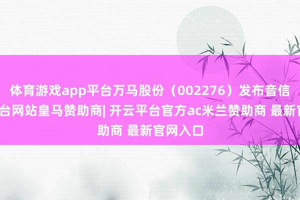 体育游戏app平台万马股份（002276）发布音信-开云平台网站皇马赞助商| 开云平台官方ac米兰赞助商 最新官网入口